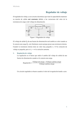 MGalindo
3
Regulador de voltaje
El regulador de voltaje, es un circuito electrónico que tiene la capacidad de mantener
su tensión de salida casi constante debido a las variaciones del valor de la
resistencia de carga o del voltaje de alimentación.
Figura 1: Regulador de voltaje
El voltaje de salida de una fuente de alimentación real cambia su valor cuando se
le conecta una carga ; este fenómeno ocurre porque posee una resistencia interna.
Cuando la resistencia interna tiene un valor muy pequeño → 0 la variación de
voltaje es pequeña; pero si → ∞ la variación aumenta.
1. Regulación de voltaje
La regulación es el factor que mide el cambio del voltaje de salida de una
fuente de alimentación cuando se le conecta una carga.
ó
	 	 	
	 	 	
Un circuito regulador es bueno cuando el valor de la regulación tiende a cero.
 