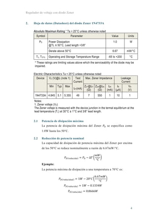 Regulador de voltaje con diodo Zener
4
2. Hoja de datos (Datasheet) del diodo Zener 1N4733A
Absolute Maximun Rating * Ta = 25°C unless otherwise noted
Symbol Parameter Value Units
PD Power Dissipation
@TL ≤ 50°C, Lead length =3/8”
1.0 W
Derate above 50°C 6.67 mW/°C
TJ, TSTG Operating and Storage Temperature Range -65 to +200 °C
* These ratings are limiting values above which the serviceability of the diode may be
impaired.
Electric Characteristics Ta = 25°C unless otherwise noted
Device VZ (V)@IZ (note 1) Test
Current
IZT(mA)
Max. Zener Impedance Leakage
Current
Min Typ Max ZZT@IZT
(Ω)
ZZK@IZK
(Ω)
IZK
(mA)
IR
(µA)
VR
(V)
1N4733A 4.845 5.1 5.355 49 7 550 1 10 1
Notes:
1. Zener voltaje (VZ)
The Zener voltaje is measured with the device junction in the termal equilibrium at the
lead temperatura (TL) at 30°C ± 1°C and 3/8” lead length.
2.1 Potencia de disipación máxima
La potencia de disipación máxima del Zener se especifica como
1.0W hasta los 50°C.
2.2 Reducción de potencia nominal
La capacidad de disipación de potencia máxima del Zener por encima
de los 50°C se reduce nominalmente a razón de 6.67mW/°C.
Δ
°
Ejemplo:
La potencia máxima de disipación a una temperatura a 70°C es:
1 20°
6.67
°
1 0.1334
0.8666
 