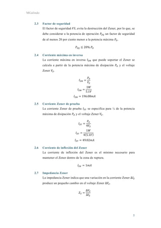 MGalindo
5
2.3 Factor de seguridad
El factor de seguridad , evita la destrucción del Zener, por lo que, se
debe considerar a la potencia de operación un factor de seguridad
de al menos 20 por ciento menor a la potencia máxima .
20%	
2.4 Corriente máxima en inversa
La corriente máxima en inversa que puede soportar el Zener se
calcula a partir de la potencia máxima de disipación y el voltaje
Zener .
1
5.1
196.08
2.5 Corriente Zener de prueba
La corriente Zener de prueba se especifica para ¼ de la potencia
máxima de disipación y el voltaje Zener .
4
1
4 5.1
49.02
2.6 Corriente de inflexión del Zener
La corriente de inflexión del Zener es el mínimo necesario para
mantener el Zener dentro de la zona de ruptura.
1
2.7 Impedancia Zener
La impedancia Zener indica que una variación en la corriente Zener Δ
produce un pequeño cambio en el voltaje Zener Δ .
Δ
Δ
 