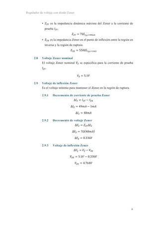 Regulador de voltaje con diodo Zener
6
• es la impedancia dinámica máxima del Zener a la corriente de
prueba .
7Ω|
• es la impedancia Zener en el punto de inflexión entre la región en
inversa y la región de ruptura.
550Ω|
2.8 Voltaje Zener nominal
El voltaje Zener nominal se especifica para la corriente de prueba
.
5.1
2.9 Voltaje de inflexión Zener
Es el voltaje mínimo para mantener el Zener en la región de ruptura.
2.9.1 Decremento de corriente de prueba Zener
Δ
Δ 49 1
Δ 48
2.9.2 Decremento de voltaje Zener
Δ Δ
Δ 7Ω 48
Δ 0.336
2.9.3 Voltaje de inflexión Zener
Δ
5.1 0.336
4.764
 