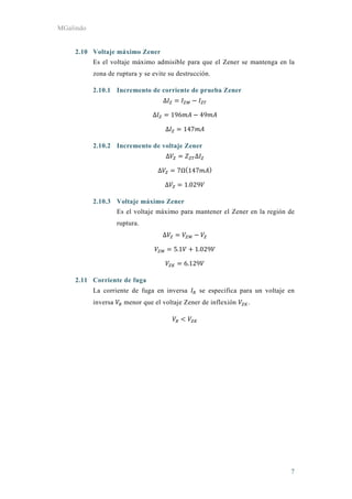 MGalindo
7
2.10 Voltaje máximo Zener
Es el voltaje máximo admisible para que el Zener se mantenga en la
zona de ruptura y se evite su destrucción.
2.10.1 Incremento de corriente de prueba Zener
Δ
Δ 196 49
Δ 147
2.10.2 Incremento de voltaje Zener
Δ Δ
Δ 7Ω 147
Δ 1.029
2.10.3 Voltaje máximo Zener
Es el voltaje máximo para mantener el Zener en la región de
ruptura.
Δ
5.1 1.029
6.129
2.11 Corriente de fuga
La corriente de fuga en inversa se especifica para un voltaje en
inversa menor que el voltaje Zener de inflexión .
 