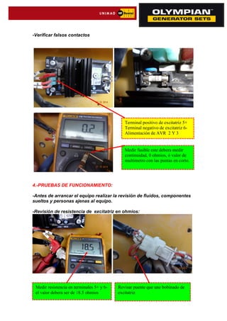 -Verificar falsos contactos
4.-PRUEBAS DE FUNCIONAMIENTO:
-Antes de arrancar el equipo realizar la revisión de fluidos, componentes
sueltos y personas ajenas al equipo.
-Revisión de resistencia de excitatriz en ohmios:
Terminal positivo de excitatriz 5+
Terminal negativo de excitatriz 6-
Alimentación de AVR 2 Y 3
Medir fusible este debera medir
continuidad, 0 ohmios, ó valor de
multimetro con las puntas en corto.
Medir resistencia en terminales 5+ y 6-
el valor debera ser de 18.5 ohmios
Revisar puente que une bobinado de
excitatriz
 