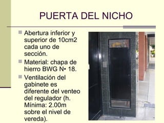 PUERTA DEL NICHO
 Abertura inferior y
  superior de 10cm2
  cada uno de
  sección.
 Material: chapa de
  hierro BWG N• 18.
 Ventilación del
  gabinete es
  diferente del venteo
  del regulador (h.
  Mínima: 2.00m
  sobre el nivel de
  vereda).
 