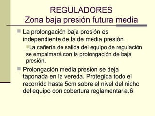 REGULADORES
  Zona baja presión futura media
 La prolongación baja presión es
  independiente de la de media presión.
   La cañería de salida del equipo de regulación
   se empalmará con la prolongación de baja
   presión.
 Prolongación media presión se deja
  taponada en la vereda. Protegida todo el
  recorrido hasta 5cm sobre el nivel del nicho
  del equipo con cobertura reglamentaria.6
 