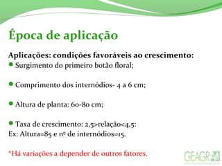 Época de aplicação
Aplicações: condições favoráveis ao crescimento:
Surgimento do primeiro botão floral;
Comprimento dos internódios- 4 a 6 cm;
Altura de planta: 60-80 cm;
Taxa de crescimento: 2,5>relação<4,5:
Ex: Altura=85 e nº de internódios=15.
*Há variações a depender de outros fatores.
 