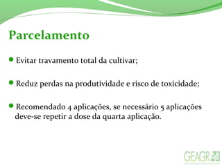 Parcelamento
Evitar travamento total da cultivar;
Reduz perdas na produtividade e risco de toxicidade;
Recomendado 4 aplicações, se necessário 5 aplicações
deve-se repetir a dose da quarta aplicação.
 