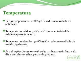 Temperatura
Baixas temperaturas: 20 ºC/15 ºC – reduz necessidade de
aplicação;
Temperaturas médias: 32 ºC/22 ºC - momento ideal de
máximo aproveitamento;
Temperaturas elevadas: 39 ºC/29 ºC – maior necessidade do
uso de reguladores;
As aplicações devem ser realizadas nas horas mais frescas do
dia e sem chuva- evitar perdas de produto.
 