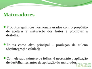 Maturadores
Produtos químicos hormonais usados com o propósito
de acelerar a maturação dos frutos e promover a
desfolha;
Frutos como alvo principal – produção de etileno
(desintegração celular);
Com elevado número de folhas, é necessário a aplicação
de desfolhantes antes da aplicação do maturador.
 