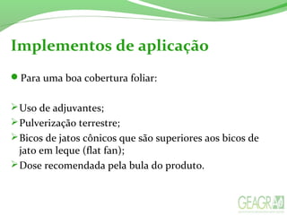 Implementos de aplicação
Para uma boa cobertura foliar:
Uso de adjuvantes;
Pulverização terrestre;
Bicos de jatos cônicos que são superiores aos bicos de
jato em leque (flat fan);
Dose recomendada pela bula do produto.
 