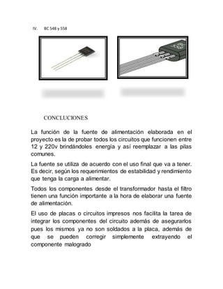 IV. BC 548 y 558
CONCLUCIONES
La función de la fuente de alimentación elaborada en el
proyecto es la de probar todos los circuitos que funcionen entre
12 y 220v brindándoles energía y así reemplazar a las pilas
comunes.
La fuente se utiliza de acuerdo con el uso final que va a tener.
Es decir, según los requerimientos de estabilidad y rendimiento
que tenga la carga a alimentar.
Todos los componentes desde el transformador hasta el filtro
tienen una función importante a la hora de elaborar una fuente
de alimentación.
El uso de placas o circuitos impresos nos facilita la tarea de
integrar los componentes del circuito además de asegurarlos
pues los mismos ya no son soldados a la placa, además de
que se pueden corregir simplemente extrayendo el
componente malogrado
 
