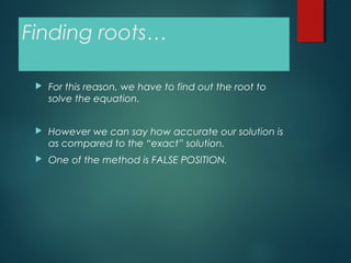 Finding roots…
 For this reason, we have to find out the root to
solve the equation.
 However we can say how accurate our solution is
as compared to the “exact” solution.
 One of the method is FALSE POSITION.
 