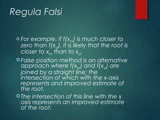Regula Falsi
 For example, if f(xlow) is much closer to
zero than f(xup), it is likely that the root is
closer to xlow than to xup.
False position method is an alternative
approach where f(xlow) and f(xup) are
joined by a straight line; the
intersection of which with the x-axis
represents and improved estimate of
the root.
The intersection of this line with the x
axis represents an improved estimate
of the root.
 