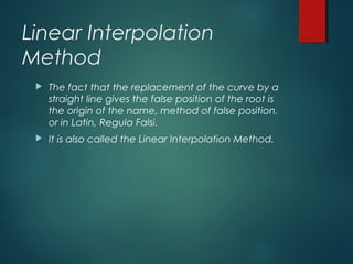 Linear Interpolation
Method
 The fact that the replacement of the curve by a
straight line gives the false position of the root is
the origin of the name, method of false position,
or in Latin, Regula Falsi.
 It is also called the Linear Interpolation Method.
 