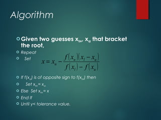 Algorithm
Given two guesses xlow, xup that bracket
the root,
 Repeat
 Set
 If f(xup) is of opposite sign to f(xlow) then
 Set xlow = xup
 Else Set xlow = x
 End If
 Until y< tolerance value.
( )( )
( ) ( )ul
ulu
u
xfxf
xxxf
xx
−
−
−=
 