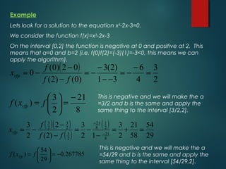 Example
Lets look for a solution to the equation x3
-2x-3=0.
We consider the function f(x)=x3
-2x-3
On the interval [0,2] the function is negative at 0 and positive at 2. This
means that a=0 and b=2 (i.e. f(0)f(2)=(-3)(1)=-3<0, this means we can
apply the algorithm).
( )
2
3
4
6
31
)2(3
)0()2(
02)0(
0 =
−
−=
−−
−
−=
−
−
−=
ff
f
xrfp
8
21
2
3
)(
−
=





= fxf rfp
This is negative and we will make the a
=3/2 and b is the same and apply the
same thing to the interval [3/2,2].
( )( )
( )
( )
29
54
58
21
2
3
12
3
)2(
2
2
3
8
21
2
1
8
21
2
3
2
3
2
3
=+=
−
−=
−
−
−= −
−
ff
f
xrfp
267785.0
29
54
)( −=





= fxf rfp
This is negative and we will make the a
=54/29 and b is the same and apply the
same thing to the interval [54/29,2].
 