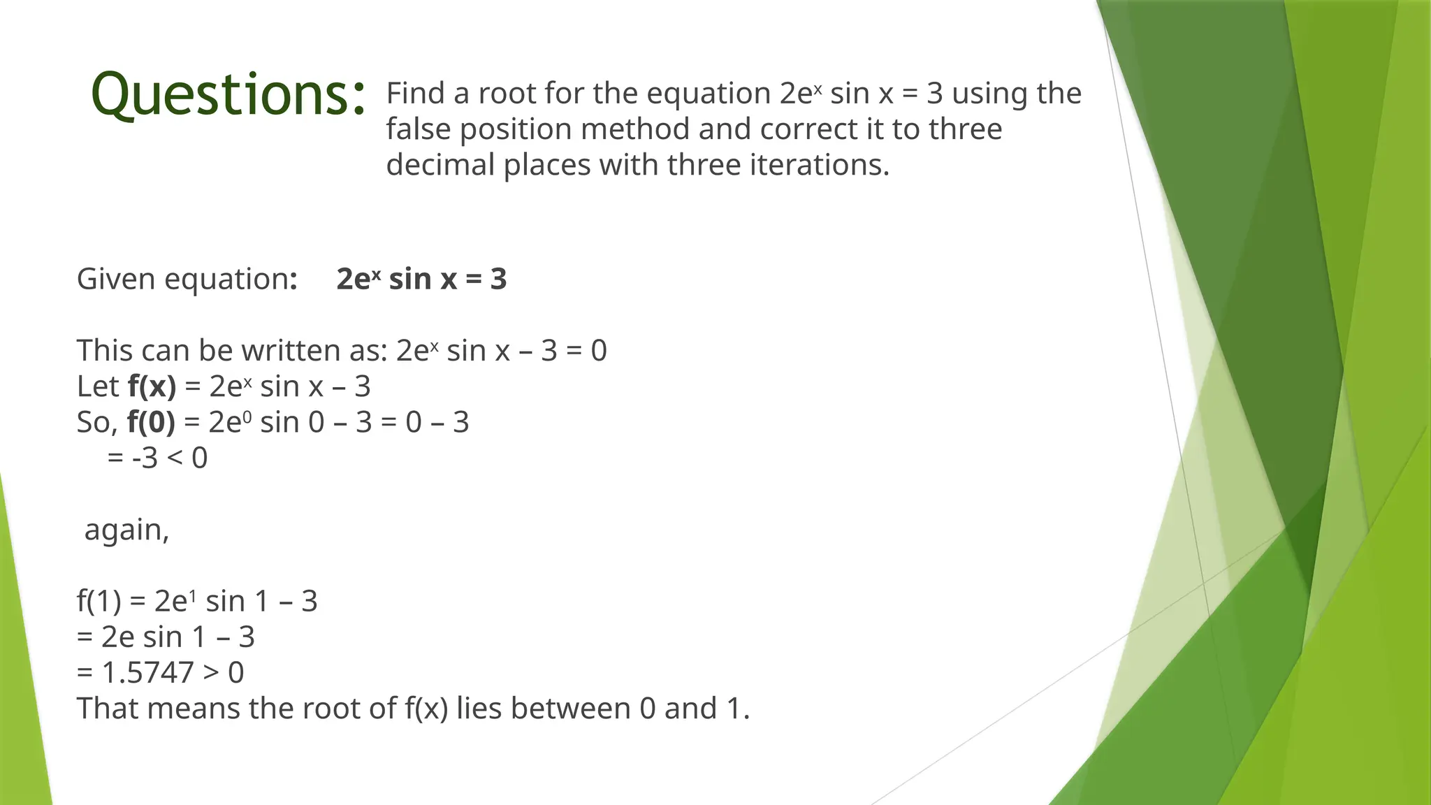 Questions: Find a root for the equation 2ex
sin x = 3 using the
false position method and correct it to three
decimal places with three iterations.
Given equation: 2ex
sin x = 3
This can be written as: 2ex
sin x – 3 = 0
Let f(x) = 2ex
sin x – 3
So, f(0) = 2e0
sin 0 – 3 = 0 – 3
= -3 < 0
again,
f(1) = 2e1
sin 1 – 3
= 2e sin 1 – 3
= 1.5747 > 0
That means the root of f(x) lies between 0 and 1.
 