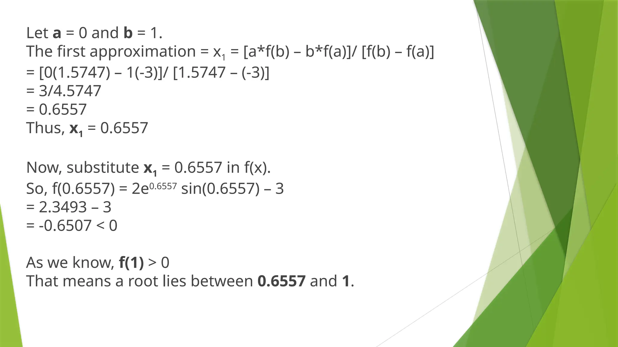 Let a = 0 and b = 1.
The first approximation = x1 = [a*f(b) – b*f(a)]/ [f(b) – f(a)]
= [0(1.5747) – 1(-3)]/ [1.5747 – (-3)]
= 3/4.5747
= 0.6557
Thus, x1 = 0.6557
Now, substitute x1 = 0.6557 in f(x).
So, f(0.6557) = 2e0.6557
sin(0.6557) – 3
= 2.3493 – 3
= -0.6507 < 0
As we know, f(1) > 0
That means a root lies between 0.6557 and 1.
 