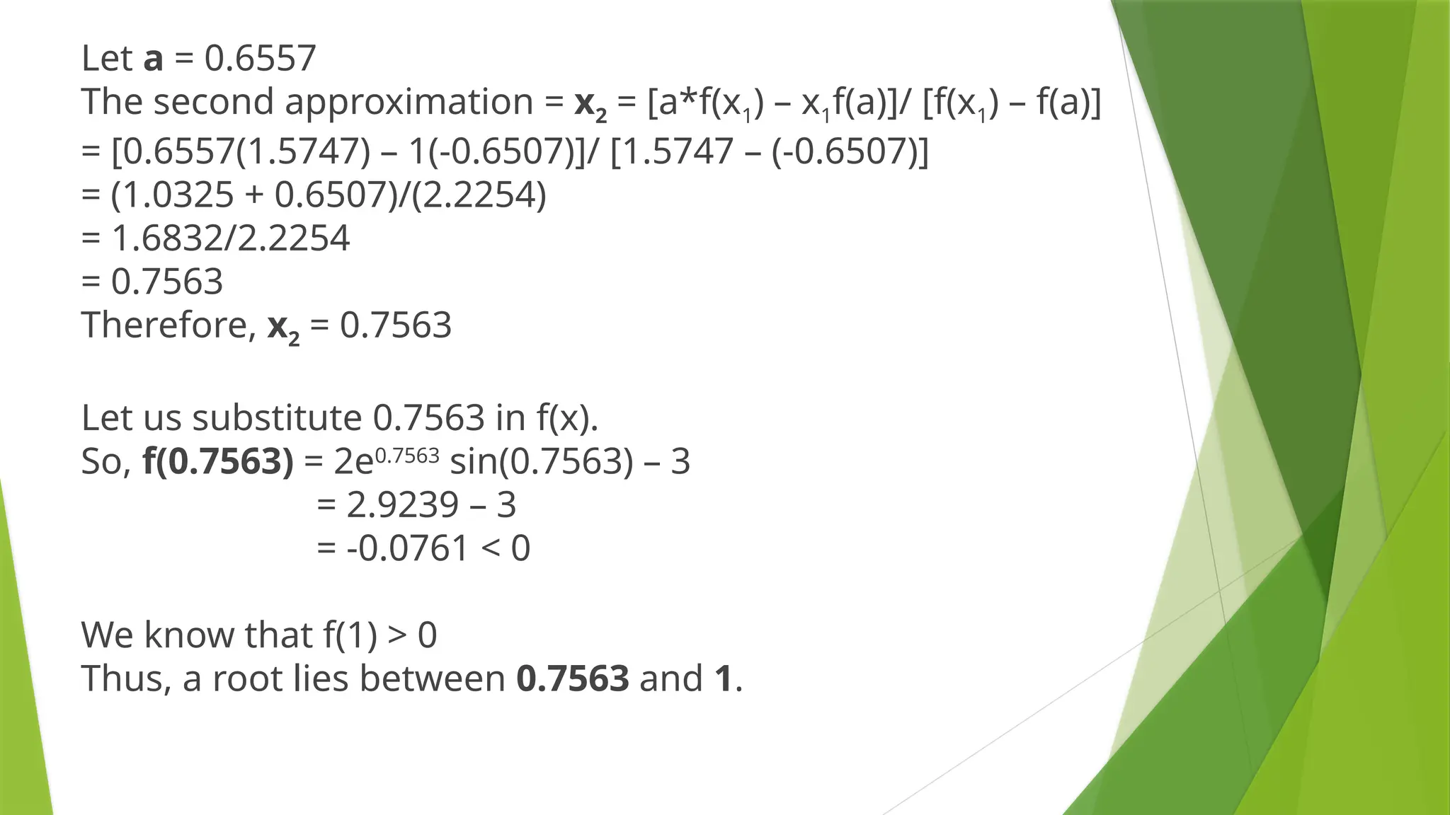 Let a = 0.6557
The second approximation = x2 = [a*f(x1) – x1f(a)]/ [f(x1) – f(a)]
= [0.6557(1.5747) – 1(-0.6507)]/ [1.5747 – (-0.6507)]
= (1.0325 + 0.6507)/(2.2254)
= 1.6832/2.2254
= 0.7563
Therefore, x2 = 0.7563
Let us substitute 0.7563 in f(x).
So, f(0.7563) = 2e0.7563
sin(0.7563) – 3
= 2.9239 – 3
= -0.0761 < 0
We know that f(1) > 0
Thus, a root lies between 0.7563 and 1.
 