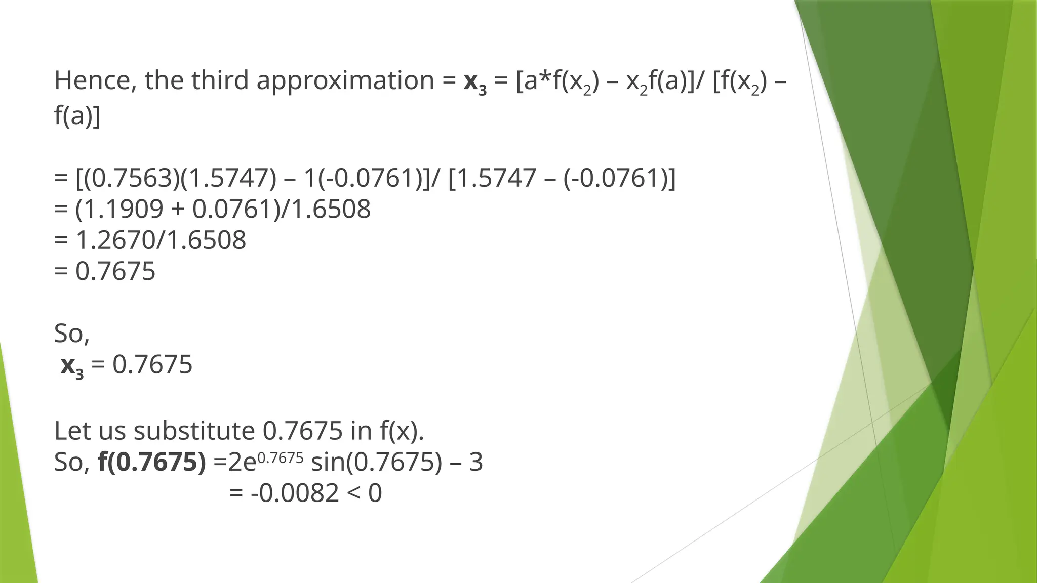Hence, the third approximation = x3 = [a*f(x2) – x2f(a)]/ [f(x2) –
f(a)]
= [(0.7563)(1.5747) – 1(-0.0761)]/ [1.5747 – (-0.0761)]
= (1.1909 + 0.0761)/1.6508
= 1.2670/1.6508
= 0.7675
So,
x3 = 0.7675
Let us substitute 0.7675 in f(x).
So, f(0.7675) =2e0.7675
sin(0.7675) – 3
= -0.0082 < 0
 
