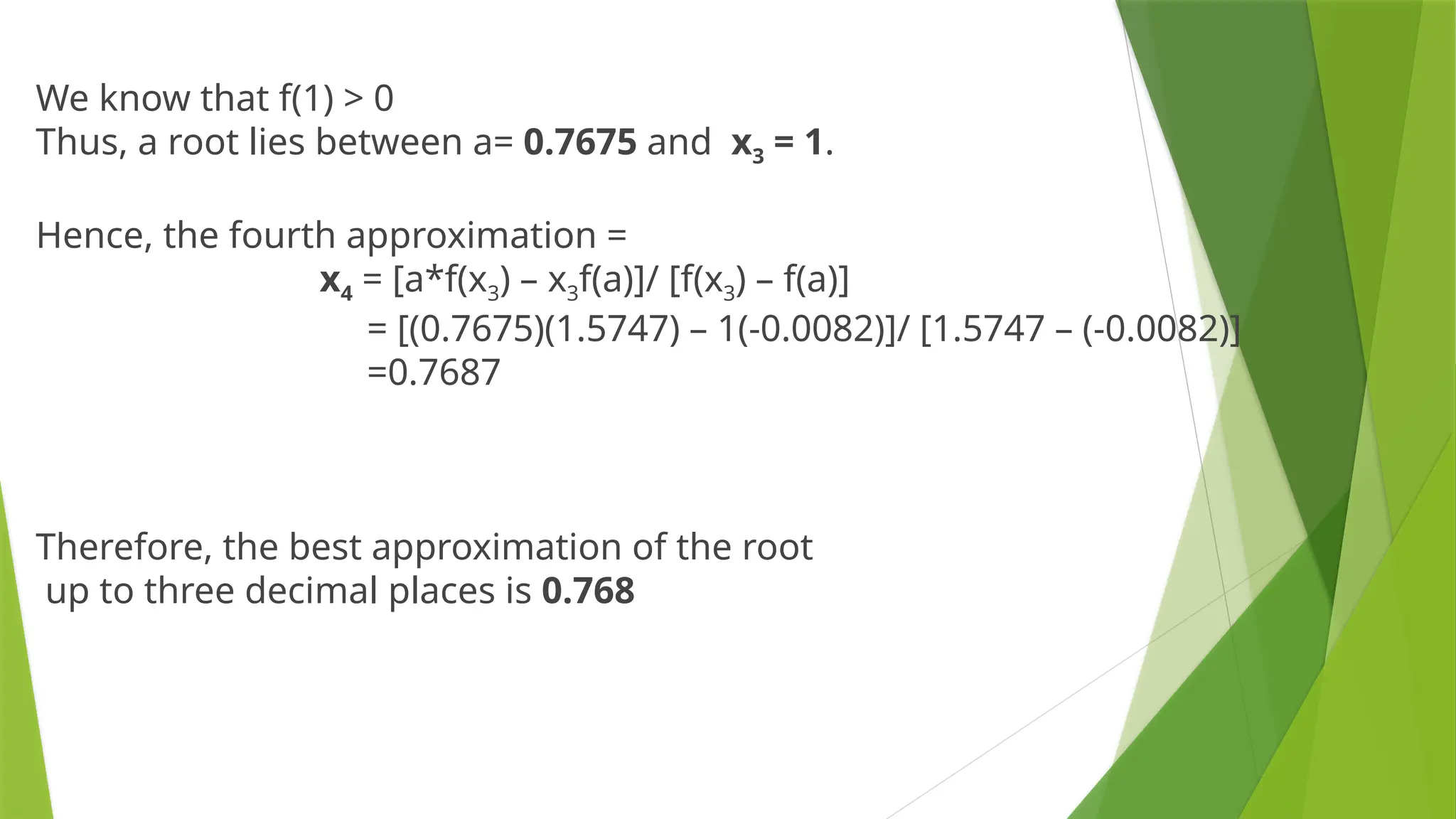 We know that f(1) > 0
Thus, a root lies between a= 0.7675 and x3 = 1.
Hence, the fourth approximation =
x4 = [a*f(x3) – x3f(a)]/ [f(x3) – f(a)]
= [(0.7675)(1.5747) – 1(-0.0082)]/ [1.5747 – (-0.0082)]
=0.7687
Therefore, the best approximation of the root
up to three decimal places is 0.768
 