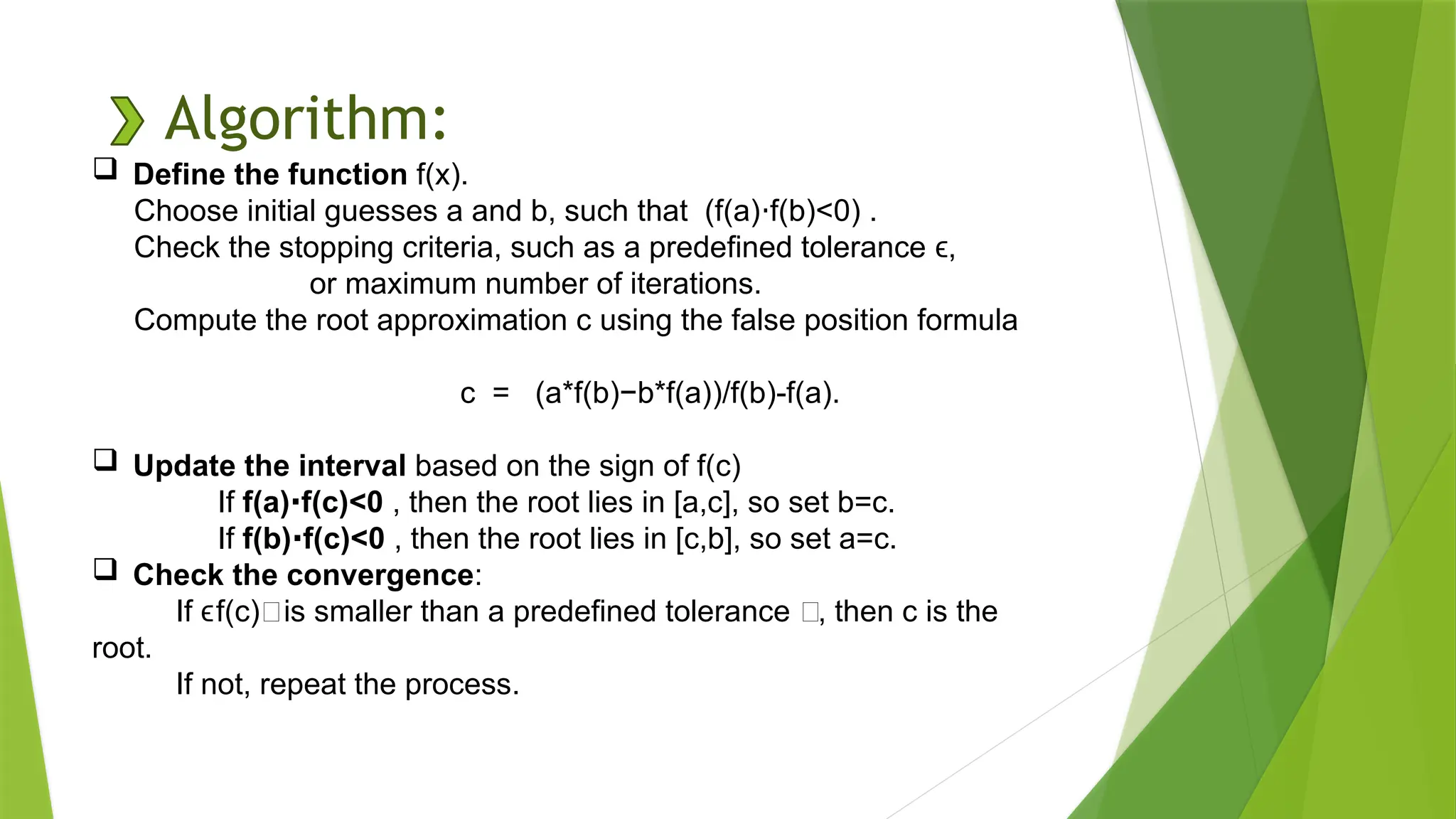 Algorithm:
 Define the function f(x).
Choose initial guesses a and b, such that (f(a) f(b)<0) .
⋅
Check the stopping criteria, such as a predefined tolerance ,
ϵ
or maximum number of iterations.
Compute the root approximation c using the false position formula
c = (a*f(b)−b*f(a)​
)/f(b)-f(a).
 Update the interval based on the sign of f(c)
If f(a) f(c)<0
⋅ , then the root lies in [a,c], so set b=c.
If f(b) f(c)<0
⋅ , then the root lies in [c,b], so set a=c.
 Check the convergence:
If f(c)∣is smaller than a predefined tolerance ϵ, then c is the
ϵ
root.
If not, repeat the process.
 