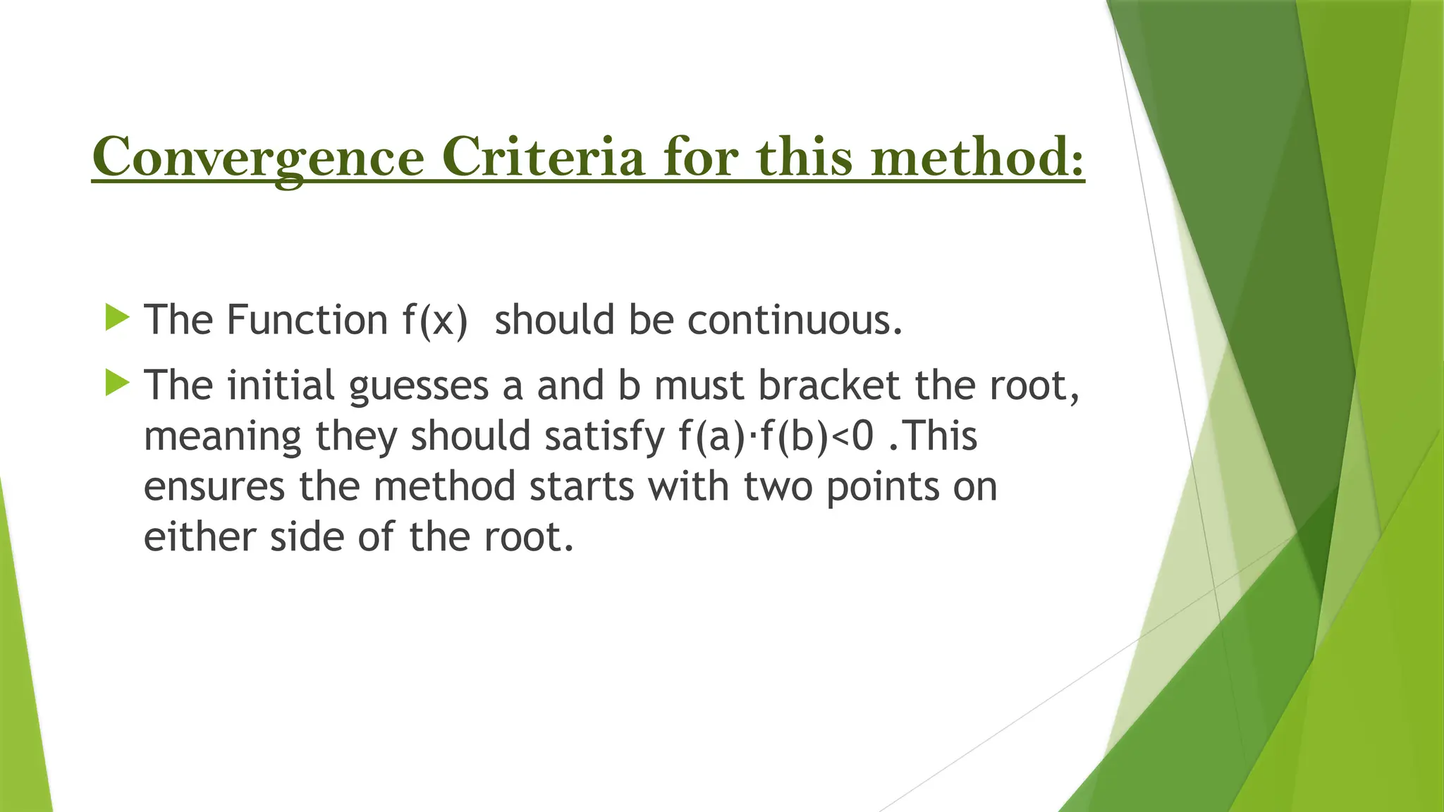Convergence Criteria for this method:
 The Function f(x) should be continuous.
 The initial guesses a and b must bracket the root,
meaning they should satisfy f(a) f(b)<0 .This
⋅
ensures the method starts with two points on
either side of the root.
 