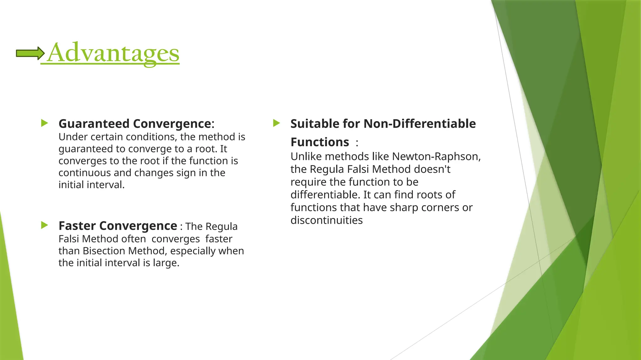 Advantages
 Guaranteed Convergence​
:
Under certain conditions, the method is
guaranteed to converge to a root. It
converges to the root if the function is
continuous and changes sign in the
initial interval.
 Faster Convergence​: ​
​
The Regula
Falsi Method often converges faster
than Bisection Method, especially when
the initial interval is large.​
 Suitable for Non-Differentiable
Functions ​:
Unlike methods like Newton-Raphson,
the Regula Falsi Method doesn't
require the function to be
differentiable. It can find roots of
functions that have sharp corners or
discontinuities
 
