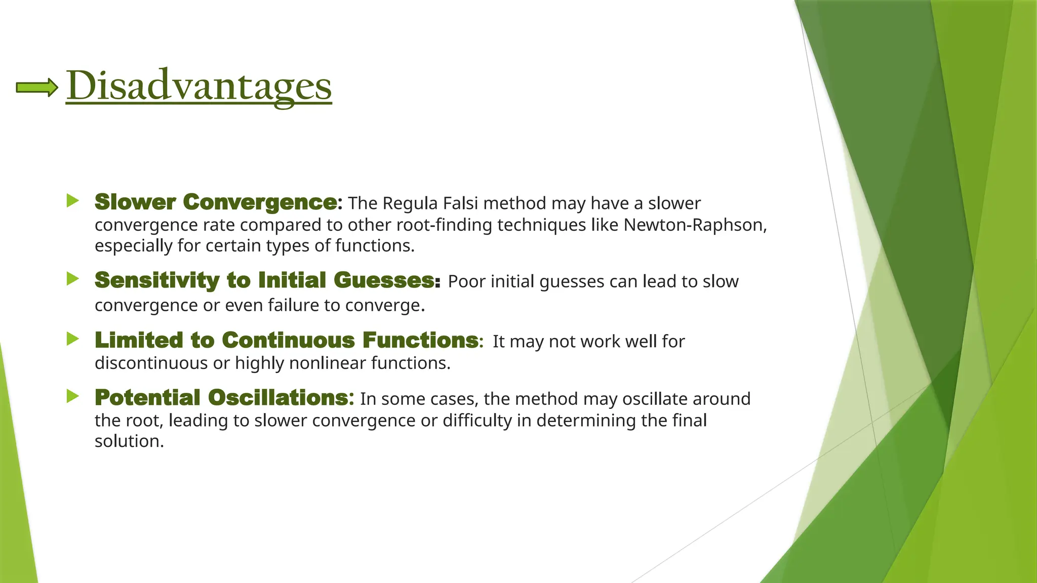 Disadvantages
 Slower Convergence: The Regula Falsi method may have a slower
convergence rate compared to other root-finding techniques like Newton-Raphson,
especially for certain types of functions.​
 Sensitivity to Initial Guesses: Poor initial guesses can lead to slow
convergence or even failure to converge.​
 Limited to Continuous Functions: It may not work well for
discontinuous or highly nonlinear functions.​
 Potential Oscillations: In some cases, the method may oscillate around
the root, leading to slower convergence or difficulty in determining the final
solution.​
 