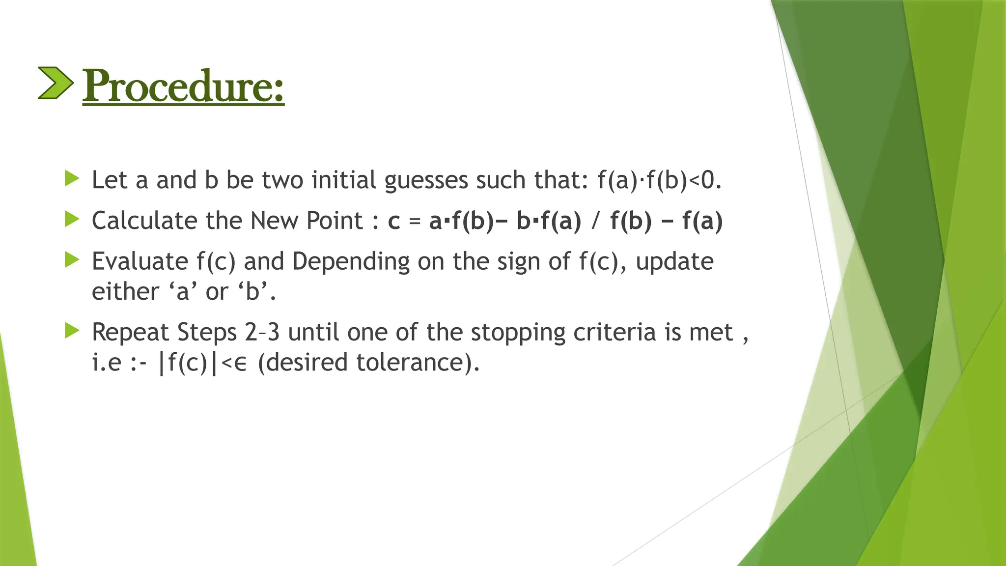Procedure:
 Let a and b be two initial guesses such that: f(a) f(b)<0.
⋅
 Calculate the New Point : c = a f(b)− b f(a)
⋅ ⋅ / f(b) − f(a)
 Evaluate f(c) and Depending on the sign of f(c), update
either ‘a’ or ‘b’.
 Repeat Steps 2–3 until one of the stopping criteria is met ,
i.e :- f(c) < (desired tolerance).
∣ ∣ ϵ
 
