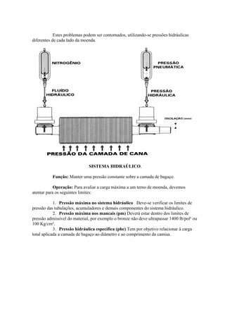 Estes problemas podem ser contornados, utilizando-se pressões hidráulicas 
diferentes de cada lado da moenda. 
SISTEMA HIDRAÚLICO. 
Função: Manter uma pressão constante sobre a camada de bagaço. 
Operação: Para avaliar a carga máxima a um terno de moenda, devemos 
atentar para os seguintes limites: 
1. Pressão máxima no sistema hidráulico Deve-se verificar os limites de 
pressão das tubulações, acumuladores e demais componentes do sistema hidráulico. 
2. Pressão máxima nos mancais (pm) Deverá estar dentro dos limites de 
pressão admissível do material, por exemplo o bronze não deve ultrapassar 1400 lb/pol² ou 
100 Kg/cm². 
3. Pressão hidráulica especifica (phe) Tem por objetivo relacionar à carga 
total aplicada a camada de bagaço ao diâmetro e ao comprimento da camisa. 
