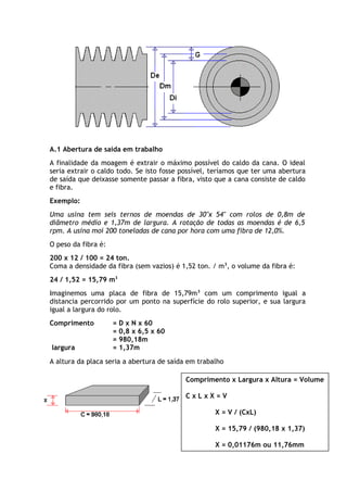 A.1 Abertura de saída em trabalho 
A finalidade da moagem é extrair o máximo possível do caldo da cana. O ideal 
seria extrair o caldo todo. Se isto fosse possível, teríamos que ter uma abertura 
de saída que deixasse somente passar a fibra, visto que a cana consiste de caldo 
e fibra. 
Exemplo: 
Uma usina tem seis ternos de moendas de 30"x 54" com rolos de 0,8m de 
diâmetro médio e 1,37m de largura. A rotação de todas as moendas é de 6,5 
rpm. A usina moí 200 toneladas de cana por hora com uma fibra de 12,0%. 
O peso da fibra é: 
200 x 12 / 100 = 24 ton. 
Coma a densidade da fibra (sem vazios) é 1,52 ton. / m3, o volume da fibra é: 
24 / 1,52 = 15,79 m3 
Imaginemos uma placa de fibra de 15,79m3 com um comprimento igual a 
distancia percorrido por um ponto na superfície do rolo superior, e sua largura 
igual a largura do rolo. 
Comprimento = D x N x 60 
= 0,8 x 6,5 x 60 
= 980,18m 
largura = 1,37m 
A altura da placa seria a abertura de saída em trabalho 
Comprimento x Largura x Altura = Volume 
C x L x X = V 
X = V / (CxL) 
X = 15,79 / (980,18 x 1,37) 
X = 0,01176m ou 11,76mm 
 