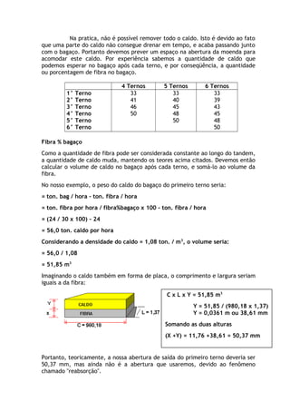 Na pratica, não é possível remover todo o caldo. Isto é devido ao fato 
que uma parte do caldo não consegue drenar em tempo, e acaba passando junto 
com o bagaço. Portanto devemos prever um espaço na abertura da moenda para 
acomodar este caldo. Por experiência sabemos a quantidade de caldo que 
podemos esperar no bagaço após cada terno, e por conseqüência, a quantidade 
ou porcentagem de fibra no bagaço. 
4 Ternos 5 Ternos 6 Ternos 
1° Terno 
2° Terno 
3° Terno 
4° Terno 
5° Terno 
6° Terno 
33 
41 
46 
50 
33 
40 
45 
48 
50 
33 
39 
43 
45 
48 
50 
Fibra % bagaço 
Como a quantidade de fibra pode ser considerada constante ao longo do tandem, 
a quantidade de caldo muda, mantendo os teores acima citados. Devemos então 
calcular o volume de caldo no bagaço após cada terno, e somá-lo ao volume da 
fibra. 
No nosso exemplo, o peso do caldo do bagaço do primeiro terno seria: 
= ton. bag / hora - ton. fibra / hora 
= ton. fibra por hora / fibra%bagaço x 100 - ton. fibra / hora 
= (24 / 30 x 100) – 24 
= 56,0 ton. caldo por hora 
Considerando a densidade do caldo = 1,08 ton. / m3, o volume seria: 
= 56,0 / 1,08 
= 51,85 m3 
Imaginando o caldo também em forma de placa, o comprimento e largura seriam 
iguais a da fibra: 
C x L x Y = 51,85 m3 
Y = 51,85 / (980,18 x 1,37) 
Y = 0,0361 m ou 38,61 mm 
Somando as duas alturas 
(X +Y) = 11,76 +38,61 = 50,37 mm 
Portanto, teoricamente, a nossa abertura de saída do primeiro terno deveria ser 
50,37 mm, mas ainda não é a abertura que usaremos, devido ao fenômeno 
chamado "reabsorção". 
 