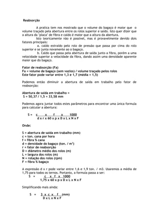 Reabsorção 
A pratica tem nos mostrado que o volume do bagaço é maior que o 
volume traçado pela abertura entre os rolos superior e saído. Isto quer dizer que 
a altura da "placa" de fibra e caldo é maior que a altura da abertura. 
Isto teoricamente não é possível, mas é provavelmente devido dois 
fatores principais: 
a. caldo extraído pelo rolo de pressão que passa por cima do rolo 
superior e se junta novamente ao o bagaço. 
b. Caldo que passa pela abertura de saída junto a fibra, porém a uma 
velocidade superior a velocidade da fibra, dando assim uma densidade aparente 
maior que do bagaço. 
Fator de reabsorção (Fa) 
Fa = volume de bagaço (sem vazios) / volume traçado pelos rolos 
Este fator pode variar entre 1,3 e 1,7 (média = 1,5) 
Podemos então diminuir a abertura de saída em trabalho pelo fator de 
reabsorção: 
Abertura de saída em trabalho = 
S = 50,37 / 1,5 = 33,58 mm 
Podemos agora juntar todos estes parâmetros para encontrar uma única formula 
para calcular a abertura: 
S = c x f x 1000 
d x r x 60 x p x D x L x N x F 
Onde: 
S = abertura de saída em trabalho (mm) 
c = ton. cana por hora 
f = fibra % cana 
d = densidade do bagaço (ton. / m3) 
r = fator de reabsorção 
D = diâmetro médio dos rolos (m) 
L = largura dos rolos (m) 
N = rotação dos rolos (rpm) 
F = fibra % bagaço 
A expressão d x r pode variar entre 1,6 e 1,9 ton. / m3. Usaremos a média de 
1,75 para todos os ternos. Portanto, a formula passa a ser: 
S = c x f x 1000 
1,75 x 60 x p x D x L x N x F 
Simplificando mais ainda: 
S = 3 x c x f (mm) 
D x L x N x F 
 