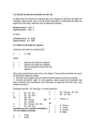 A.2 Calculo da abertura entrada em trab. (E) 
As aberturas de entrada em trabalho são uma relação da abertura de saída em 
trabalho. Hoje em dia, com o uso de chutes "Donnely" e a aplicação de solda nas 
superfícies dos rolos, podemos usar as seguintes relações. 
Primeiro terno = 2,0 : 1 
Outros ternos = 1,8 : 1 
ou seja: 
primeiro terno E = 2,0S 
outros ternos E = 1,8S 
A.3 Abertura de saída em repouso 
A abertura de saída em repouso [s] é: 
s = S - 0,8L 
Onde: 
s = abertura de saída em repouso 
S = abertura de saída em trabalho 
L = 30% da oscilação máxima do rolo 
Superior 
Este valor normalmente varia entre 15 e 40mm. É boa pratica escolher em torno 
de 30% pelas seguintes razões: 
1 - Permite uma margem caso um objeto estranho passe através da moenda; 
2 - Permite suficiente "jogo" no rolo superior, caso o ajuste da velocidade não 
seja suficiente para compensar uma alteração na massa de fibra por hora, que 
sempre acontece. 
Considere que DP = DT visto que  é muito pequeno. 
Em 
moendas que tem castelos inclinados a 
15o em relação a entrada 
s = 0,94L 
e = 0,64L 
S = DT + Ftcosa - (R + R1) 
s = DT - (R + R1) 
K = Ftcosa + s 
Ou 
s = S - Ftcosa 
s = S - Lcosa 
s = S - Lcos35 
s = S - 0,8L 
S = DF - (R + R1) 
s = DT - (R + R1) 
DF = DP + DF 
= DP + Ftcosa 
= DT + Ftcosa 
S = DT + Ftcosa - (R + R1) 
s = DT - (R + R1) 
 