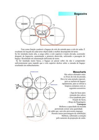 Bagaceira 
Tem como função conduzir o bagaço do rolo de entrada para o rolo de saída. É 
resultante do traçado de cada terno objetivando o melhor desempenho do terno. 
Se for instalada muito alta, a carga sobre o rolo superior é muito elevada, ocorrendo 
desgaste da bagaceira, aumentando a potencia absorvida, sufocando a passagem de 
bagaço. Resultando em alimentação deficiente do terno. 
Se for instalada muito baixa, o bagaço ao passar sobre ela não é comprimido 
suficientemente para impedir que o rolo superior deslize sobre a camada de bagaço 
resultando em embuchamento. 
Messcharts 
São sulcos efetuados entre 
os frisos do rolo de pressão. 
Deve ter uma atenção especial, 
pois se enchem de bagaço 
rapidamente, para se efetuar a 
limpeza contamos com os 
seguintes acessórios: 
- Jogo de facas para 
remoção dos sulcos; 
- Eixo quadrado para 
fixação de facas; 
- Braço de Regulagem. 
Vantagens 
Melhora a capacidade da moenda 
permitindo extrair uma quantidade 
de caldo que, sem eles provocaria engasgo; 
Permite maior porcentagem de embebição; 
Melhora, sobretudo a extração 
pelo aumento da proporção de caldo. 
 