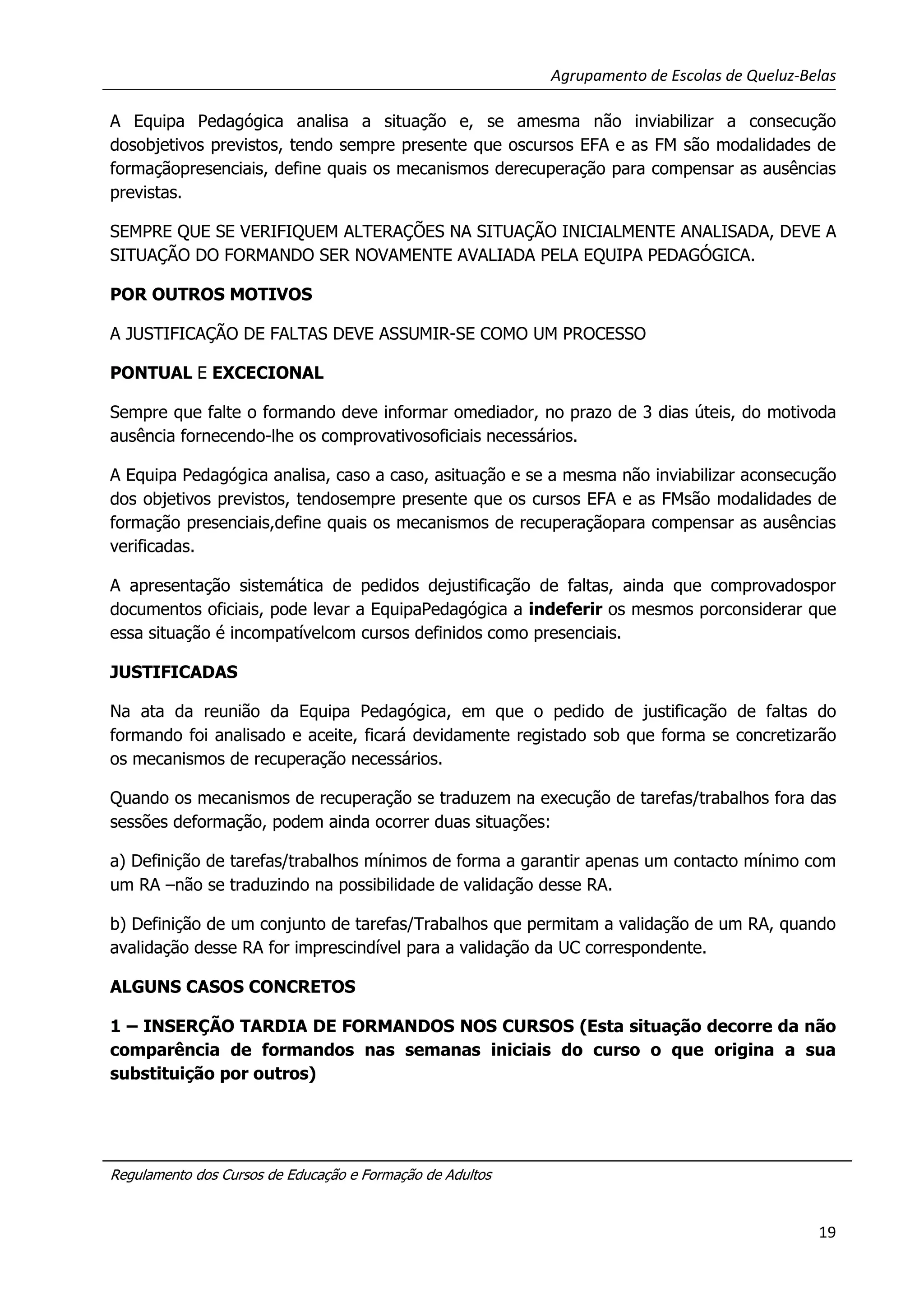 Agrupamento de Escolas de Queluz-Belas
A Equipa Pedagógica analisa a situação e, se amesma não inviabilizar a consecução
dosobjetivos previstos, tendo sempre presente que oscursos EFA e as FM são modalidades de
formaçãopresenciais, define quais os mecanismos derecuperação para compensar as ausências
previstas.
SEMPRE QUE SE VERIFIQUEM ALTERAÇÕES NA SITUAÇÃO INICIALMENTE ANALISADA, DEVE A
SITUAÇÃO DO FORMANDO SER NOVAMENTE AVALIADA PELA EQUIPA PEDAGÓGICA.
POR OUTROS MOTIVOS
A JUSTIFICAÇÃO DE FALTAS DEVE ASSUMIR-SE COMO UM PROCESSO
PONTUAL E EXCECIONAL
Sempre que falte o formando deve informar omediador, no prazo de 3 dias úteis, do motivoda
ausência fornecendo-lhe os comprovativosoficiais necessários.
A Equipa Pedagógica analisa, caso a caso, asituação e se a mesma não inviabilizar aconsecução
dos objetivos previstos, tendosempre presente que os cursos EFA e as FMsão modalidades de
formação presenciais,define quais os mecanismos de recuperaçãopara compensar as ausências
verificadas.
A apresentação sistemática de pedidos dejustificação de faltas, ainda que comprovadospor
documentos oficiais, pode levar a EquipaPedagógica a indeferir os mesmos porconsiderar que
essa situação é incompatívelcom cursos definidos como presenciais.
JUSTIFICADAS
Na ata da reunião da Equipa Pedagógica, em que o pedido de justificação de faltas do
formando foi analisado e aceite, ficará devidamente registado sob que forma se concretizarão
os mecanismos de recuperação necessários.
Quando os mecanismos de recuperação se traduzem na execução de tarefas/trabalhos fora das
sessões deformação, podem ainda ocorrer duas situações:
a) Definição de tarefas/trabalhos mínimos de forma a garantir apenas um contacto mínimo com
um RA –não se traduzindo na possibilidade de validação desse RA.
b) Definição de um conjunto de tarefas/Trabalhos que permitam a validação de um RA, quando
avalidação desse RA for imprescindível para a validação da UC correspondente.
ALGUNS CASOS CONCRETOS
1 – INSERÇÃO TARDIA DE FORMANDOS NOS CURSOS (Esta situação decorre da não
comparência de formandos nas semanas iniciais do curso o que origina a sua
substituição por outros)

Regulamento dos Cursos de Educação e Formação de Adultos

19

 