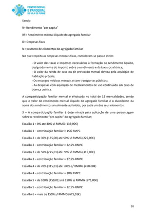 10
Sendo:
R= Rendimento “per capita”
RF= Rendimento mensal ilíquido do agregado familiar
D= Despesas fixas
N = Numero de elementos do agregado familiar
No que respeita as despesas mensais fixas, consideram-se para o efeito:
- O valor das taxas e impostos necessários à formação do rendimento liquido,
designadamente do imposto sobre o rendimento e da taxa social única;
- O valor da renda de casa ou de prestação mensal devida pela aquisição de
habitação própria;
- Os encargos médicos mensais e com transportes públicos;
- As despesas com aquisição de medicamentos de uso continuado em caso de
doença crónica.
A comparticipação familiar mensal é efectuada no total de 12 mensalidades, sendo
que o valor do rendimento mensal ilíquido do agregado familiar é o duodécimo da
soma dos rendimentos anualmente auferidos, por cada um dos seus elementos.
3 – A comparticipação familiar é determinada pela aplicação de uma percentagem
sobre o rendimento “per capita” do agregado familiar:
Escalão 1 = 0% até 30% s/ RMMG (135;00€)
Escalão 1 – contribuição familiar = 15% RMPC
Escalão 2 = de 30% (135,00) até 50% s/ RMMG (225,00€)
Escalão 2 – contribuição familiar = 22,5% RMPC
Escalão 3 = de 50% (225,01) até 70% s/ RMMG (315,00€)
Escalão 3 – contribuição familiar = 27,5% RMPC
Escalão 4 = de 70% (315,01) até 100% s/ RMMG (450,00€)
Escalão 4 – contribuição familiar = 30% RMPC
Escalão 5 = de 100% (450,01) até 150% s/ RMMG (675,00€)
Escalão 5 – contribuição familiar = 32,5% RMPC
Escalão 6 = mais de 150% s/ RMMG (675,01€)
 