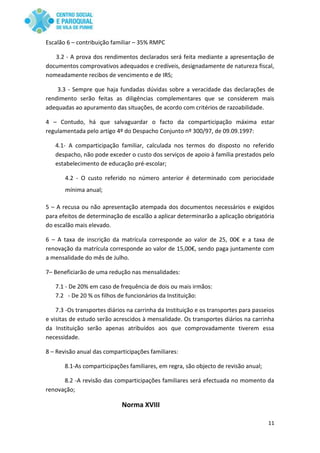 11
Escalão 6 – contribuição familiar – 35% RMPC
3.2 - A prova dos rendimentos declarados será feita mediante a apresentação de
documentos comprovativos adequados e credíveis, designadamente de natureza fiscal,
nomeadamente recibos de vencimento e de IRS;
3.3 - Sempre que haja fundadas dúvidas sobre a veracidade das declarações de
rendimento serão feitas as diligências complementares que se considerem mais
adequadas ao apuramento das situações, de acordo com critérios de razoabilidade.
4 – Contudo, há que salvaguardar o facto da comparticipação máxima estar
regulamentada pelo artigo 4º do Despacho Conjunto nº 300/97, de 09.09.1997:
4.1- A comparticipação familiar, calculada nos termos do disposto no referido
despacho, não pode exceder o custo dos serviços de apoio à família prestados pelo
estabelecimento de educação pré-escolar;
4.2 - O custo referido no número anterior é determinado com periocidade
mínima anual;
5 – A recusa ou não apresentação atempada dos documentos necessários e exigidos
para efeitos de determinação de escalão a aplicar determinarão a aplicação obrigatória
do escalão mais elevado.
6 – A taxa de inscrição da matrícula corresponde ao valor de 25, 00€ e a taxa de
renovação da matrícula corresponde ao valor de 15,00€, sendo paga juntamente com
a mensalidade do mês de Julho.
7– Beneficiarão de uma redução nas mensalidades:
7.1 - De 20% em caso de frequência de dois ou mais irmãos:
7.2 - De 20 % os filhos de funcionários da Instituição:
7.3 -Os transportes diários na carrinha da Instituição e os transportes para passeios
e visitas de estudo serão acrescidos à mensalidade. Os transportes diários na carrinha
da Instituição serão apenas atribuídos aos que comprovadamente tiverem essa
necessidade.
8 – Revisão anual das comparticipações familiares:
8.1-As comparticipações familiares, em regra, são objecto de revisão anual;
8.2 -A revisão das comparticipações familiares será efectuada no momento da
renovação;
Norma XVIII
 