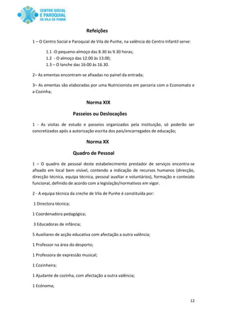 12
Refeições
1 – O Centro Social e Paroquial de Vila de Punhe, na valência do Centro Infantil serve:
1.1 -O pequeno-almoço das 8.30 às 9.30 horas;
1.2 - O almoço das 12.00 às 13.00;
1.3 – O lanche das 16:00 às 16.30.
2– As ementas encontram-se afixadas no painel da entrada;
3– As ementas são elaboradas por uma Nutricionista em parceria com o Economato e
a Cozinha;
Norma XIX
Passeios ou Deslocações
1 - As visitas de estudo e passeios organizados pela instituição, só poderão ser
concretizados após a autorização escrita dos pais/encarregados de educação;
Norma XX
Quadro de Pessoal
1 – O quadro de pessoal deste estabelecimento prestador de serviços encontra-se
afixado em local bem visível, contendo a indicação de recursos humanos (direcção,
direcção técnica, equipa técnica, pessoal auxiliar e voluntários), formação e conteúdo
funcional, definido de acordo com a legislação/normativos em vigor.
2 - A equipa técnica da creche de Vila de Punhe é constituída por:
1 Directora técnica;
1 Coordenadora pedagógica;
3 Educadoras de infância;
5 Auxiliares de acção educativa com afectação a outra valência;
1 Professor na área do desporto;
1 Professora de expressão musical;
1 Cozinheira;
1 Ajudante de cozinha, com afectação a outra valência;
1 Ecónoma;
 