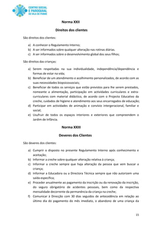 15
Norma XXII
Direitos dos clientes
São direitos dos clientes:
a) A conhecer o Regulamento Interno;
b) A ser informados sobre qualquer alteração nas rotinas diárias.
c) A ser informados sobre o desenvolvimento global dos seus filhos;
São direitos das crianças:
a) Serem respeitadas na sua individualidade, independência/dependência e
formas de estar na vida;
b) Beneficiar de um atendimento e acolhimento personalizados, de acordo com as
suas necessidades biopsicossociais;
c) Beneficiar de todos os serviços que estão previstos para lhe serem prestados,
nomeante a alimentação, participação em actividades curriculares e extra-
curriculares com material didáctico, de acordo com o Projecto Educativo da
creche, cuidados de higiene e atendimento aos seus encarregados de educação;
d) Participar em actividades de animação e convívio intergeracional, familiar e
social;
e) Usufruir de todos os espaços interiores e exteriores que compreendem o
Jardim de Infância.
Norma XXIII
Deveres dos Clientes
São deveres dos clientes:
a) Cumprir o disposto no presente Regulamento Interno após conhecimento e
aceitação;
b) Informar a creche sobre qualquer alteração relativa à criança;
c) Informar a creche sempre que haja alteração da pessoa que vem buscar a
criança;
d) Informar a Educadora ou a Directora Técnica sempre que não autorizem uma
saída específica;
e) Proceder anualmente ao pagamento da inscrição ou da renovação da inscrição,
do seguro obrigatório de acidentes pessoais, bem como da respectiva
mensalidade decorrente da permanência da criança na creche;
f) Comunicar à Direcção com 30 dias seguidos de antecedência em relação ao
último dia do pagamento do mês imediato, o abandono de uma criança da
 