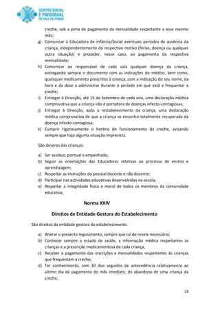 16
creche, sob a pena de pagamento da mensalidade respeitante a esse mesmo
mês;
g) Comunicar à Educadora de Infância/Social eventuais períodos de ausência da
criança, independentemente do respectivo motivo (férias, doença ou qualquer
outra situação) e proceder, nesse caso, ao pagamento da respectiva
mensalidade;
h) Comunicar ao responsável de cada sala qualquer doença da criança,
entregando sempre o documento com as indicações do médico, bem como,
quaisquer medicamento prescritos à criança, com a indicação do seu nome, da
hora e da dose a administrar durante o período em que está a frequentar a
creche;
i) Entregar à Direcção, até 15 de Setembro de cada ano, uma declaração médica
comprovativa que a criança não é portadora de doenças infecto-contagiosas;
j) Entregar à Direcção, após o restabelecimento da criança, uma declaração
médica comprovativa de que a criança se encontra totalmente recuperada da
doença infecto-contagiosa;
k) Cumprir rigorosamente o horário de funcionamento da creche, avisando
sempre que haja alguma situação imprevista.
São deveres das crianças:
a) Ser assíduo, pontual e empenhado;
b) Seguir as orientações das Educadoras relativas ao processo de ensino e
aprendizagem;
c) Respeitar as instruções do pessoal docente e não docente;
d) Participar nas actividades educativas desenvolvidas na escola;
e) Respeitar a integridade física e moral de todos os membros da comunidade
educativa;
Norma XXIV
Direitos de Entidade Gestora do Estabelecimento
São direitos da entidade gestora do estabelecimento:
a) Alterar o presente regulamento, sempre que tal de revele necessário;
b) Conhecer sempre o estado de saúde, a informação médica respeitantes às
crianças e a prescrição medicamentosa de cada criança;
c) Receber o pagamento das inscrições e mensalidades respeitantes às crianças
que frequentam a creche;
d) Ter conhecimento, com 30 dias seguidos de antecedência relativamente ao
último dia de pagamento do mês imediato, do abandono de uma criança da
creche;
 