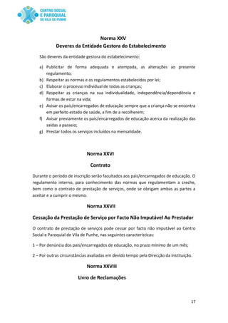 17
Norma XXV
Deveres da Entidade Gestora do Estabelecimento
São deveres da entidade gestora do estabelecimento:
a) Publicitar de forma adequada e atempada, as alterações ao presente
regulamento;
b) Respeitar as normas e os regulamentos estabelecidos por lei;
c) Elaborar o processo individual de todas as crianças;
d) Respeitar as crianças na sua individualidade, independência/dependência e
formas de estar na vida;
e) Avisar os pais/encarregados de educação sempre que a criança não se encontra
em perfeito estado de saúde, a fim de a recolherem;
f) Avisar previamente os pais/encarregados de educação acerca da realização das
saídas a passeio;
g) Prestar todos os serviços incluídos na mensalidade.
Norma XXVI
Contrato
Durante o período de inscrição serão facultados aos pais/encarregados de educação. O
regulamento interno, para conhecimento das normas que regulamentam a creche,
bem como o contrato de prestação de serviços, onde se obrigam ambas as partes a
aceitar e a cumprir o mesmo.
Norma XXVII
Cessação da Prestação de Serviço por Facto Não Imputável Ao Prestador
O contrato de prestação de serviços pode cessar por facto não imputável ao Centro
Social e Paroquial de Vila de Punhe, nas seguintes características:
1 – Por denúncia dos pais/encarregados de educação, no prazo mínimo de um mês;
2 – Por outras circunstâncias avaliadas em devido tempo pela Direcção da Instituição.
Norma XXVIII
Livro de Reclamações
 