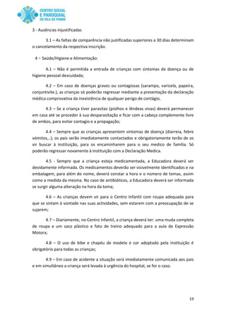 19
3 - Ausências injustificadas
3.1 – As faltas de comparência não justificadas superiores a 30 dias determinam
o cancelamento da respectiva inscrição.
4 - Saúde/Higiene e Alimentação:
4.1 – Não é permitida a entrada de crianças com sintomas de doença ou de
higiene pessoal descuidada;
4.2 – Em caso de doenças graves ou contagiosas (sarampo, varicela, papeira,
conjuntivite.), as crianças só poderão regressar mediante a presentação da declaração
médica comprovativa da inexistência de qualquer perigo de contágio.
4.3 – Se a criança tiver parasitas (piolhos e lêndeas vivas) deverá permanecer
em casa até se proceder à sua desparasitação e ficar com a cabeça complemente livre
de ambos, para evitar contagio e a propagação;
4.4 – Sempre que as crianças apresentem sintomas de doença (diarreia, febre
vómitos,..), os pais serão imediatamente contactados e obrigatoriamente terão de os
vir buscar à instituição, para os encaminharem para o seu medico de família. Só
poderão regressar novamente à instituição com a Declaração Medica.
4.5 - Sempre que a criança esteja medicamentada, a Educadora deverá ser
devidamente informada. Os medicamentos deverão ser visivelmente identificados e na
embalagem, para além do nome, deverá constar a hora e o número de tomas, assim
como a medida da mesma. No caso de antibióticos, a Educadora deverá ser informada
se surgir alguma alteração na hora da toma;
4.6 – As crianças devem vir para o Centro Infantil com roupa adequada para
que se sintam à vontade nas suas actividades, sem estarem com a preocupação de se
sujarem;
4.7 – Diariamente, no Centro Infantil, a criança deverá ter: uma muda completa
de roupa e um saco plástico e fato de treino adequado para a aula de Expressão
Motora;
4.8 – O uso de bibe e chapéu de modelo e cor adoptado pela instituição é
obrigatório para todas as crianças;
4.9 – Em caso de acidente a situação será imediatamente comunicada aos pais
e em simultâneo a criança será levada à urgência do hospital, se for o caso.
 