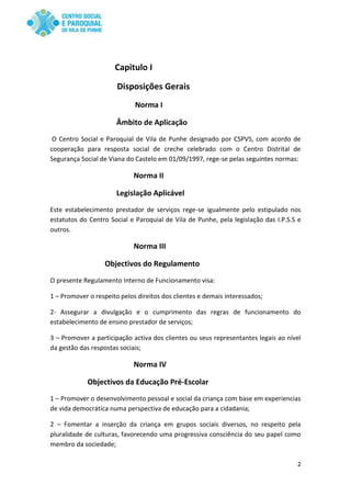 2
Capitulo I
Disposições Gerais
Norma I
Âmbito de Aplicação
O Centro Social e Paroquial de Vila de Punhe designado por CSPVS, com acordo de
cooperação para resposta social de creche celebrado com o Centro Distrital de
Segurança Social de Viana do Castelo em 01/09/1997, rege-se pelas seguintes normas:
Norma II
Legislação Aplicável
Este estabelecimento prestador de serviços rege-se igualmente pelo estipulado nos
estatutos do Centro Social e Paroquial de Vila de Punhe, pela legislação das I.P.S.S e
outros.
Norma III
Objectivos do Regulamento
O presente Regulamento Interno de Funcionamento visa:
1 – Promover o respeito pelos direitos dos clientes e demais interessados;
2- Assegurar a divulgação e o cumprimento das regras de funcionamento do
estabelecimento de ensino prestador de serviços;
3 – Promover a participação activa dos clientes ou seus representantes legais ao nível
da gestão das respostas sociais;
Norma IV
Objectivos da Educação Pré-Escolar
1 – Promover o desenvolvimento pessoal e social da criança com base em experiencias
de vida democrática numa perspectiva de educação para a cidadania;
2 – Fomentar a inserção da criança em grupos sociais diversos, no respeito pela
pluralidade de culturas, favorecendo uma progressiva consciência do seu papel como
membro da sociedade;
 