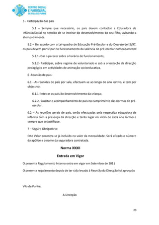 20
5 - Participação dos pais
5.1 – Sempre que necessário, os pais devem contactar a Educadora de
Infância/Social no sentido de se inteirar do desenvolvimento do seu filho, avisando-a
atempadamente.
5.2 – De acordo com a Lei-quadro de Educação Pré-Escolar e do Decreto-Lei 5/97,
os pais devem participar no funcionamento da valência do pré-escolar nomeadamente:
5.2.1- Dar o parecer sobre o horário de funcionamento;
5.2.2- Participar, sobre regime de voluntariado e sob a orientação da direcção
pedagógica em actividades de animação socioeducativa.
6 -Reunião de pais:
6.1 - As reuniões de pais por sala, efectuam-se ao longo do ano lectivo, e tem por
objectivo:
6.1.1- Inteirar os pais do desenvolvimento da criança;
6.2.2- Suscitar o acompanhamento de pais no cumprimento das normas do pré-
escolar.
6.2 – As reuniões gerais de pais, serão efectuadas pela respectiva educadora de
infância com a presença da direcção e terão lugar no inicio de cada ano lectivo e
sempre que se justifique.
7 – Seguro Obrigatório:
Este Valor encontra-se já incluído no valor da mensalidade, Será afixado o número
da apólice e o nome da seguradora contratada.
Norma XXXII
Entrada em Vigor
O presente Regulamento Interno entra em vigor em Setembro de 2011
O presente regulamento depois de ter sido levado à Reunião da Direcção foi aprovado
Vila de Punhe,
A Direcção
 