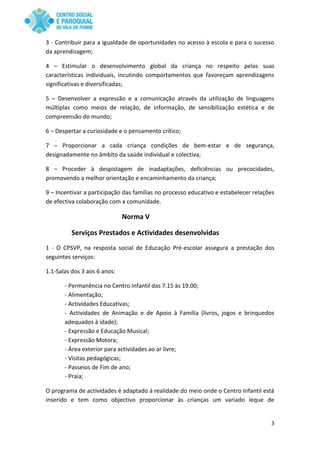 3
3 - Contribuir para a igualdade de oportunidades no acesso à escola e para o sucesso
da aprendizagem;
4 – Estimular o desenvolvimento global da criança no respeito pelas suas
características individuais, incutindo comportamentos que favoreçam aprendizagens
significativas e diversificadas;
5 – Desenvolver a expressão e a comunicação através da utilização de linguagens
múltiplas como meios de relação, de informação, de sensibilização estética e de
compreensão do mundo;
6 – Despertar a curiosidade e o pensamento crítico;
7 – Proporcionar a cada criança condições de bem-estar e de segurança,
designadamente no âmbito da saúde individual e colectiva;
8 – Proceder à despistagem de inadaptações, deficiências ou precocidades,
promovendo a melhor orientação e encaminhamento da criança;
9 – Incentivar a participação das famílias no processo educativo e estabelecer relações
de efectiva colaboração com a comunidade.
Norma V
Serviços Prestados e Actividades desenvolvidas
1 - O CPSVP, na resposta social de Educação Pré-escolar assegura a prestação dos
seguintes serviços:
1.1-Salas dos 3 aos 6 anos:
- Permanência no Centro Infantil das 7.15 às 19.00;
- Alimentação;
- Actividades Educativas;
- Actividades de Animação e de Apoio à Família (livros, jogos e brinquedos
adequados à idade);
- Expressão e Educação Musical;
- Expressão Motora;
- Área exterior para actividades ao ar livre;
- Visitas pedagógicas;
- Passeios de Fim de ano;
- Praia;
O programa de actividades é adaptado á realidade do meio onde o Centro Infantil está
inserido e tem como objectivo proporcionar às crianças um variado leque de
 