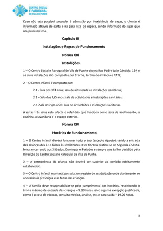 8
Caso não seja possível proceder à admissão por inexistência de vagas, o cliente é
informado através de carta e irá para lista de espera, sendo informado do lugar que
ocupa na mesma.
Capitulo III
Instalações e Regras de Funcionamento
Norma XIII
Instalações
1 – O Centro Social e Paroquial de Vila de Punhe sito na Rua Padre Júlio Cândido, 124 e
as suas instalações são compostas por Creche, Jardim-de-infância e CATL;
2 – O Centro Infantil é composto por:
2.1 - Sala dos 3/4 anos: sala de actividades e instalações sanitárias;
2.2 – Sala dos 4/5 anos: sala de actividades e instalações sanitárias;
2.3 -Sala dos 5/6 anos: sala de actividades e instalações sanitárias.
A estas três salas esta afecta o refeitório que funciona como sala de acolhimento, a
cozinha, a lavandaria e o espaço exterior.
Norma XIV
Horários de Funcionamento
1 – O Centro Infantil deverá funcionar todo o ano (excepto Agosto), sendo a entrada
das crianças das 7.15 horas às 19.00 horas. Este horário pratica-se de Segunda a Sexta-
feira, encerrando aos Sábados, Domingos e Feriados e sempre que tal for decidido pela
Direcção do Centro Social e Paroquial de Vila de Punhe.
2 – A permanência da criança não deverá ser superior ao período estritamente
estabelecido.
3 – O Centro Infantil manterá, por sala, um registo de assiduidade onde diariamente se
anotarão as presenças e as faltas das crianças.
4 – A família deve responsabilizar-se pelo cumprimento dos horários, respeitando o
limite máximo de entrada das crianças – 9.30 horas salvo alguma excepção justificada,
como é o caso de vacinas, consulta médica, análise, etc. e para saída – 19.00 horas.
 