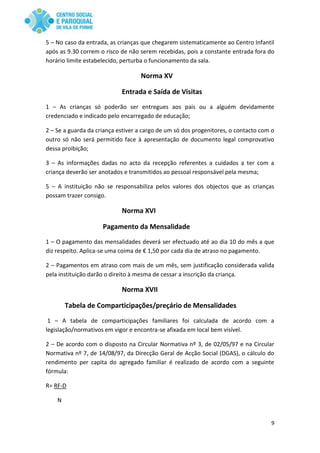 9
5 – No caso da entrada, as crianças que chegarem sistematicamente ao Centro Infantil
após as 9.30 correm o risco de não serem recebidas, pois a constante entrada fora do
horário limite estabelecido, perturba o funcionamento da sala.
Norma XV
Entrada e Saída de Visitas
1 – As crianças só poderão ser entregues aos pais ou a alguém devidamente
credenciado e indicado pelo encarregado de educação;
2 – Se a guarda da criança estiver a cargo de um só dos progenitores, o contacto com o
outro só não será permitido face à apresentação de documento legal comprovativo
dessa proibição;
3 – As informações dadas no acto da recepção referentes a cuidados a ter com a
criança deverão ser anotados e transmitidos ao pessoal responsável pela mesma;
5 – A instituição não se responsabiliza pelos valores dos objectos que as crianças
possam trazer consigo.
Norma XVI
Pagamento da Mensalidade
1 – O pagamento das mensalidades deverá ser efectuado até ao dia 10 do mês a que
diz respeito. Aplica-se uma coima de € 1,50 por cada dia de atraso no pagamento.
2 – Pagamentos em atraso com mais de um mês, sem justificação considerada valida
pela instituição darão o direito à mesma de cessar a inscrição da criança.
Norma XVII
Tabela de Comparticipações/preçário de Mensalidades
1 – A tabela de comparticipações familiares foi calculada de acordo com a
legislação/normativos em vigor e encontra-se afixada em local bem visível.
2 – De acordo com o disposto na Circular Normativa nº 3, de 02/05/97 e na Circular
Normativa nº 7, de 14/08/97, da Direcção Geral de Acção Social (DGAS), o cálculo do
rendimento per capita do agregado familiar é realizado de acordo com a seguinte
fórmula:
R= RF-D
N
 