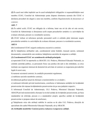 (2) În cazul unei slabe implicări sau în cazul neîndeplinirii obligaţiilor si responsabilităţilor unui
membru CEAC, Consiliul de Administraţie poate dispune eliminarea acestuia din CEAC si
derularea procedurii de alegere a unui nou membru, conform Regulamentului de funcţionare al
comisiei;
ART. 7
(1) În cadrul scolii, CEAC are obligaţia de a informa, lunar sau ori de câte ori este nevoie,
Consiliul de Administraţie si direcţiunea scolii asupra procedurilor urmărite si a activităţilor de
evaluare efectuate, precum si a rezultatelor acestora;
(2) CEAC trebuie să informeze periodic personalul scolii si celelalte părţi interesate asupra
procedurilor urmărite si a activităţilor de evaluare efectuate, precum si a rezultatelor acestora;
ART 8
(1) Coordonatorul CEAC asigură conducerea executivă a comisiei.
(2) În îndeplinirea atribuţiilor sale, coordonatorul emite hotărâri, trasează sarcini, semnează
documentele, comunicările care urmăresc îndeplinirea sarcinilor de asigurare a calităţii.
(3) Coordonatorul CEAC are următoarele atribuţii principale:
a) reprezintă CEAC în raporturile cu ARACIP, I.S.J. Prahova, Ministerul Educaţiei Nationale, cu
celelalte autorităţi publice, cu persoanele fizice sau juridice din ţară si din străinătate, cu orice
instituţie sau organism interesat de domeniul de activitate al comisiei cu respectarea prevederilor
legale în acest sens;
b) numeste secretarul comisiei, în condiţiile prezentului regulament;
c) stabileste sarcinile membrilor comisiei;
d) elaborează graficul anual de efectuare a monitorizărilor si a evaluării ;
e) realizează informări privind monitorizarea, consilierea si îndrumarea unităţilor de învăţământ
preuniversitar din reţeaua învăţământului preuniversitar de pe raza judeţului respectiv;
f) informează Consiliul de Administraţie, I.S.J. Prahova, Ministerul Educaţiei Naţionale,
ARACIP privind monitorizările efectuate la nivelul unităţii de învăţământ preuniversitar, pe baza
standardelor de referinţă, precum si a standardelor proprii, specifice unităţii de învăţământ
preuniversitar si propune măsuri de ameliorare;
g) Îndeplineste orice alte atribuţii stabilite în sarcina sa de către I.S.J. Prahova, direcţiile de
specialitate din cadrul Ministerului Educaţiei Naţională, cât şi ARACIP;
(4) Atribuţiile membrilor Comisiei pentru evaluarea si asigurarea calităţii.
 