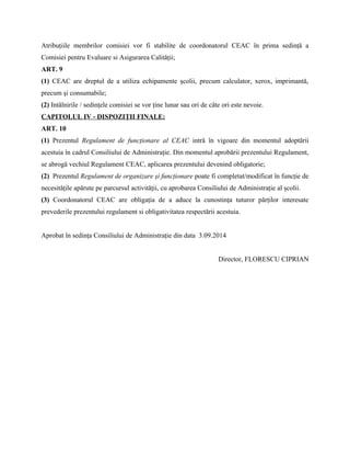 Atribuţiile membrilor comisiei vor fi stabilite de coordonatorul CEAC în prima sedinţă a
Comisiei pentru Evaluare si Asigurarea Calităţii;
ART. 9
(1) CEAC are dreptul de a utiliza echipamente şcolii, precum calculator, xerox, imprimantă,
precum şi consumabile;
(2) Intâlnirile / sedinţele comisiei se vor ţine lunar sau ori de câte ori este nevoie.
CAPITOLUL IV - DISPOZIŢII FINALE:
ART. 10
(1) Prezentul Regulament de funcţionare al CEAC intră în vigoare din momentul adoptării
acestuia în cadrul Consiliului de Administraţie. Din momentul aprobării prezentului Regulament,
se abrogă vechiul Regulament CEAC, aplicarea prezentului devenind obligatorie;
(2) Prezentul Regulament de organizare şi funcţionare poate fi completat/modificat în funcţie de
necesităţile apărute pe parcursul activităţii, cu aprobarea Consiliului de Administraţie al şcolii.
(3) Coordonatorul CEAC are obligaţia de a aduce la cunostinţa tuturor părţilor interesate
prevederile prezentului regulament si obligativitatea respectării acestuia.
Aprobat în sedinţa Consiliului de Administraţie din data 3.09.2014
Director, FLORESCU CIPRIAN
 